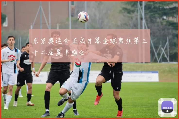 东京奥运会正式开幕全球聚焦第三十二届夏季盛会