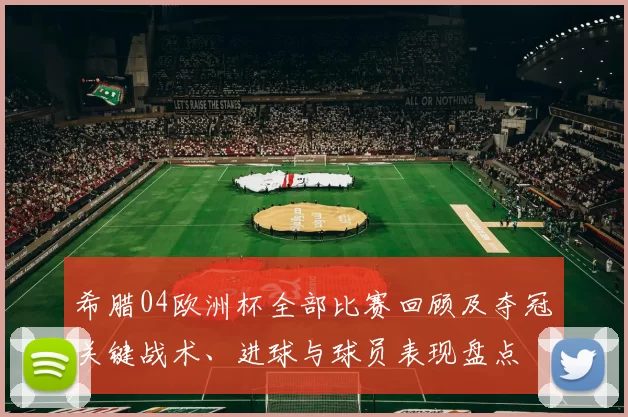 希腊04欧洲杯全部比赛回顾及夺冠关键战术、进球与球员表现盘点