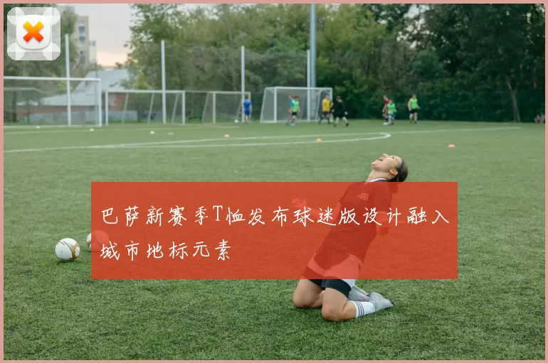 巴萨新赛季T恤发布球迷版设计融入城市地标元素