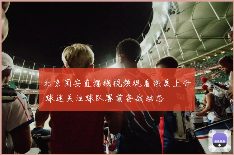 北京国安直播线视频观看热度上升 球迷关注球队赛前备战动态