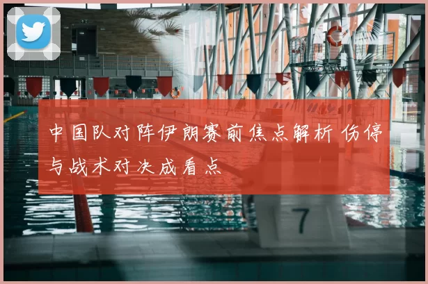 中国队对阵伊朗赛前焦点解析 伤停与战术对决成看点