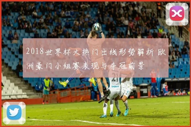 2018世界杯大热门出线形势解析 欧洲豪门小组赛表现与夺冠前景