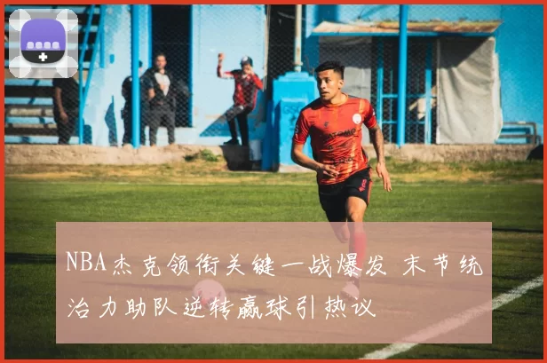 NBA杰克领衔关键一战爆发 末节统治力助队逆转赢球引热议