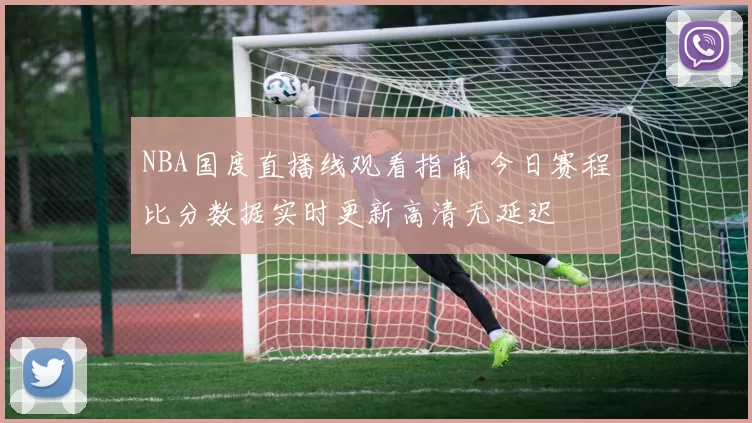 NBA国度直播线观看指南 今日赛程比分数据实时更新高清无延迟