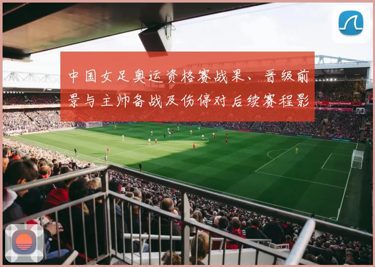 中国女足奥运资格赛战果、晋级前景与主帅备战及伤停对后续赛程影响