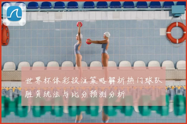 世界杯体彩投注策略解析热门球队胜负玩法与比分预测分析