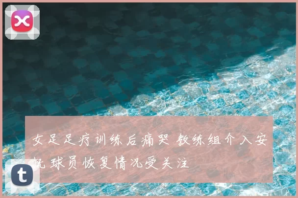 女足足疗训练后痛哭 教练组介入安抚 球员恢复情况受关注
