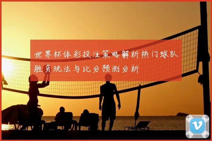 世界杯体彩投注策略解析热门球队胜负玩法与比分预测分析