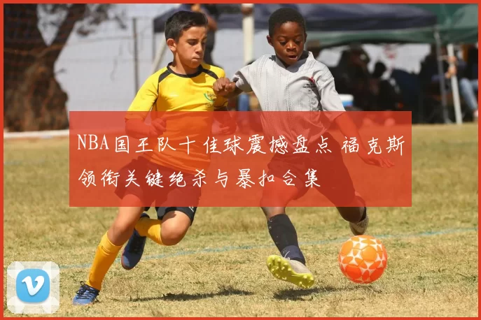 NBA国王队十佳球震撼盘点 福克斯领衔关键绝杀与暴扣合集