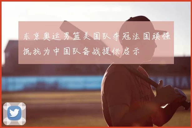 东京奥运男篮美国队夺冠法国顽强抵抗为中国队备战提供启示