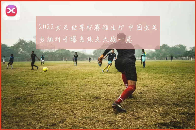 2022女足世界杯赛程出炉 中国女足分组对手曝光焦点大战一览
