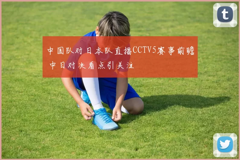 中国队对日本队直播CCTV5赛事前瞻 中日对决看点引关注
