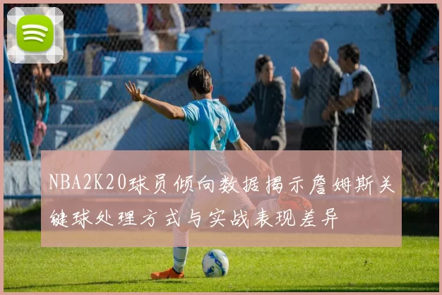 NBA2K20球员倾向数据揭示詹姆斯关键球处理方式与实战表现差异