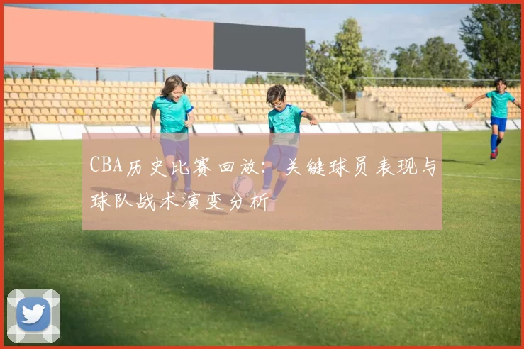 CBA历史比赛回放：关键球员表现与球队战术演变分析