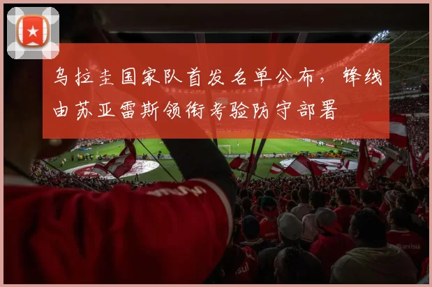 乌拉圭国家队首发名单公布，锋线由苏亚雷斯领衔考验防守部署