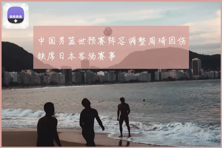 中国男篮世预赛阵容调整周琦因伤缺席日本客场赛事