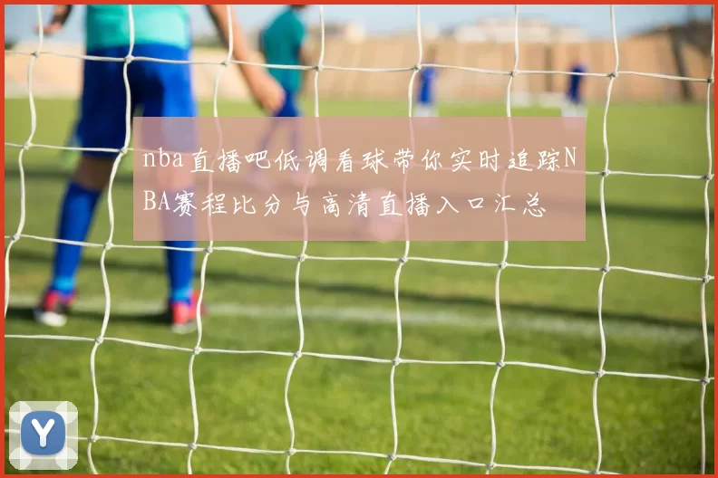 nba直播吧低调看球带你实时追踪NBA赛程比分与高清直播入口汇总