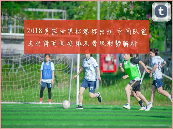 2018男篮世界杯赛程出炉 中国队重点对阵时间安排及晋级形势解析