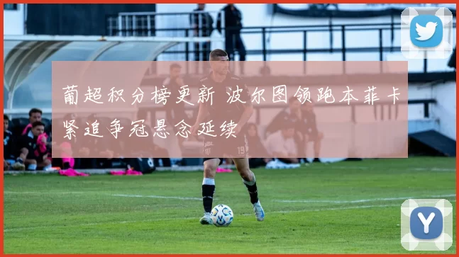 葡超积分榜更新 波尔图领跑本菲卡紧追争冠悬念延续