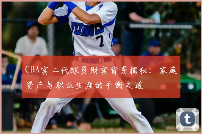 CBA富二代球员财富背景揭秘：家庭资产与职业生涯的平衡之道