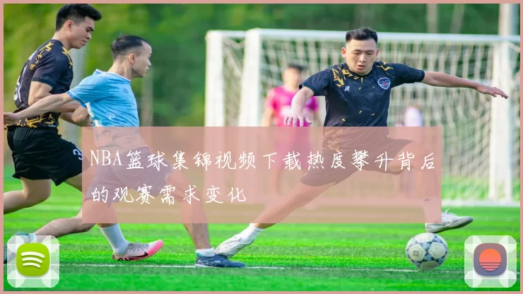 NBA篮球集锦视频下载热度攀升背后的观赛需求变化