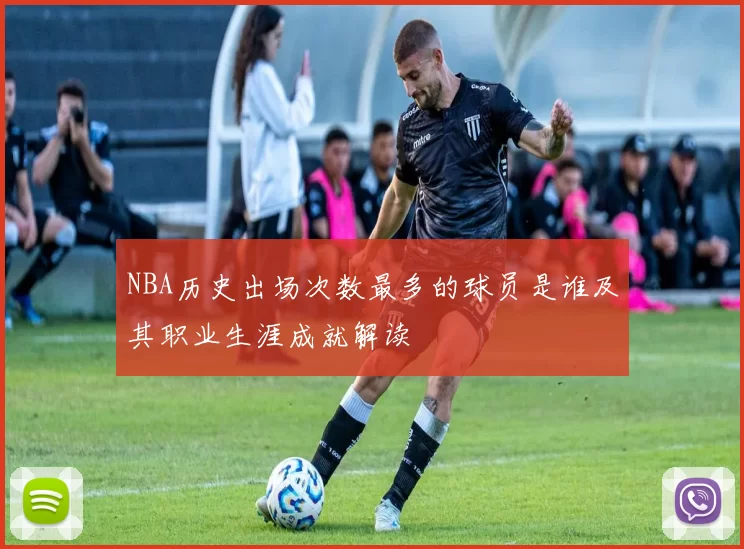NBA历史出场次数最多的球员是谁及其职业生涯成就解读