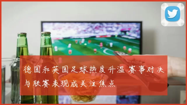德国和英国足球热度升温 赛事对决与联赛表现成关注焦点