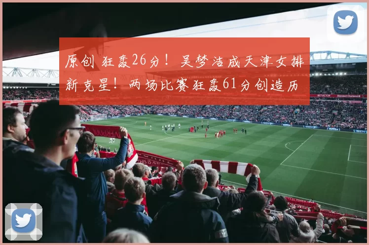 原创 狂轰26分！吴梦洁成天津女排新克星！两场比赛狂轰61分创造历史