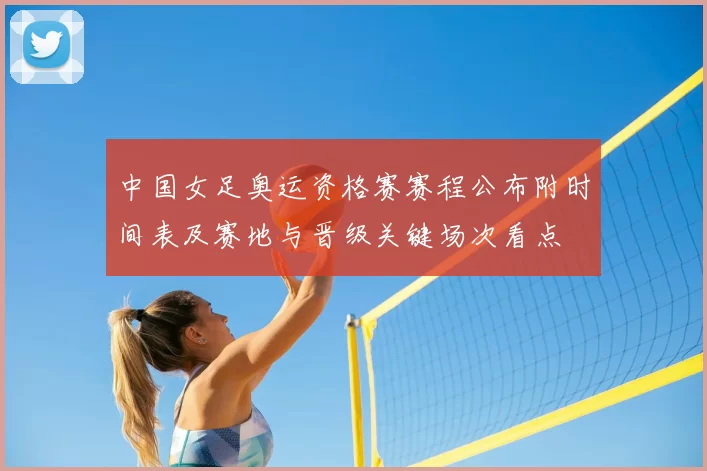 中国女足奥运资格赛赛程公布附时间表及赛地与晋级关键场次看点