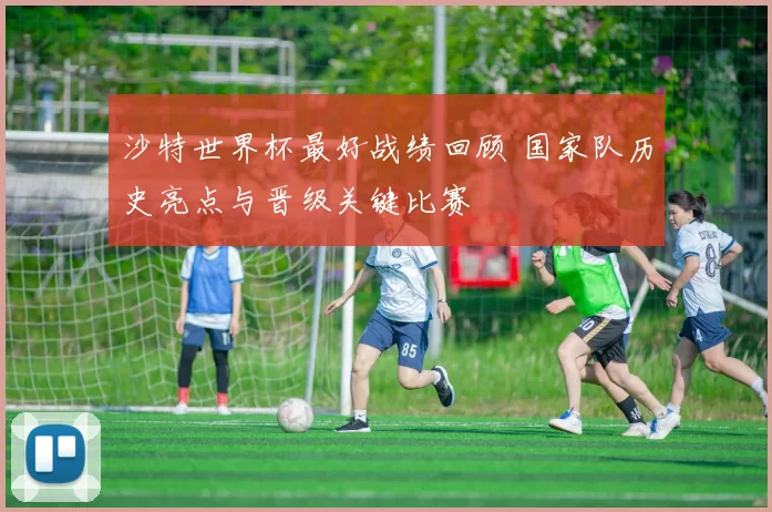 沙特世界杯最好战绩回顾 国家队历史亮点与晋级关键比赛