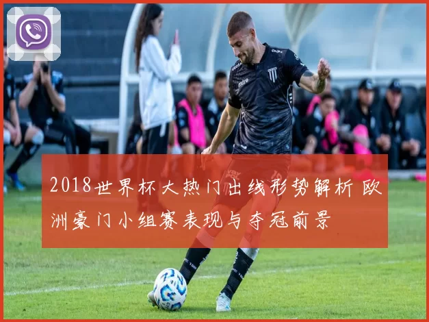 2018世界杯大热门出线形势解析 欧洲豪门小组赛表现与夺冠前景