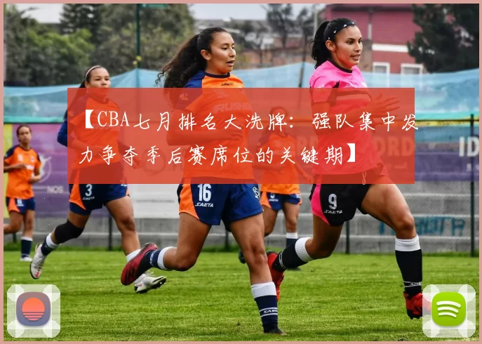 【CBA七月排名大洗牌：强队集中发力争夺季后赛席位的关键期】