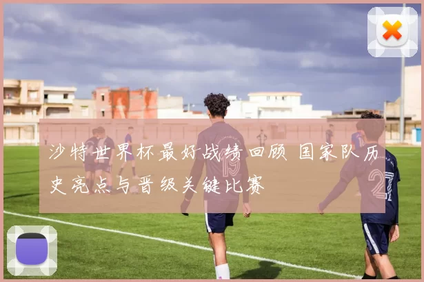 沙特世界杯最好战绩回顾 国家队历史亮点与晋级关键比赛