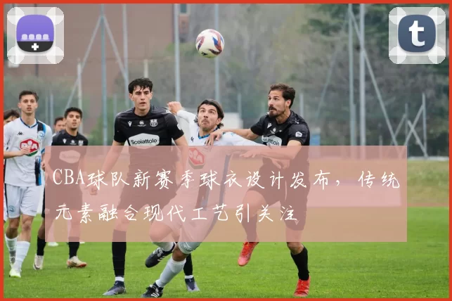 CBA球队新赛季球衣设计发布，传统元素融合现代工艺引关注