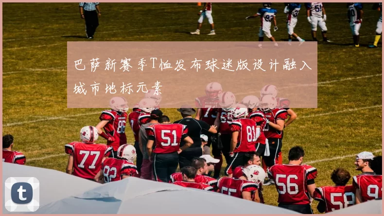 巴萨新赛季T恤发布球迷版设计融入城市地标元素