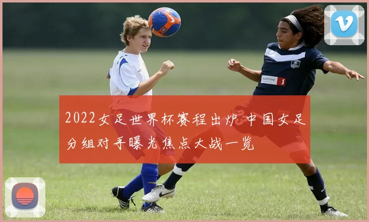 2022女足世界杯赛程出炉 中国女足分组对手曝光焦点大战一览