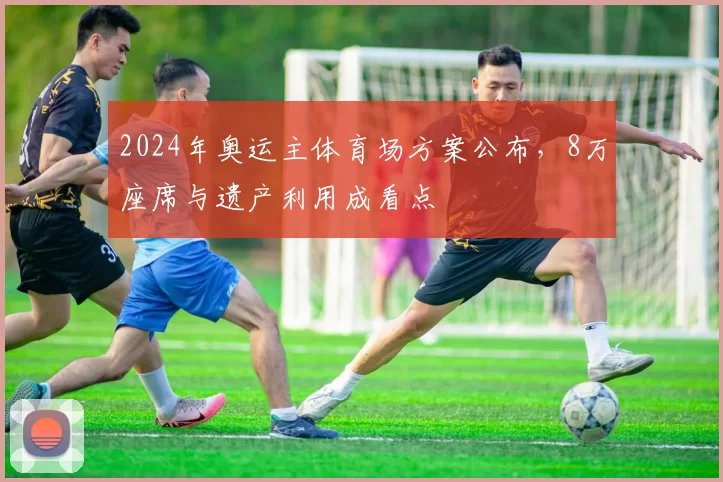 2024年奥运主体育场方案公布，8万座席与遗产利用成看点