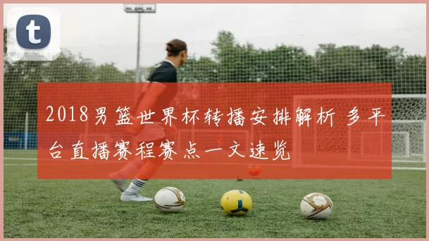 2018男篮世界杯转播安排解析 多平台直播赛程赛点一文速览