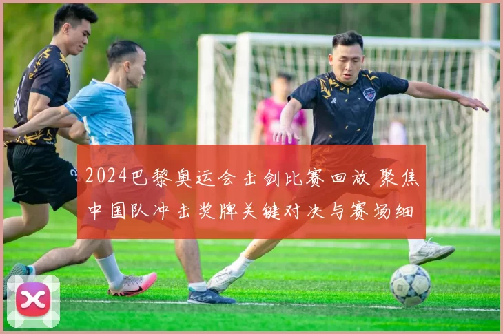 2024巴黎奥运会击剑比赛回放 聚焦中国队冲击奖牌关键对决与赛场细节