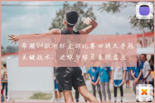 希腊04欧洲杯全部比赛回顾及夺冠关键战术、进球与球员表现盘点