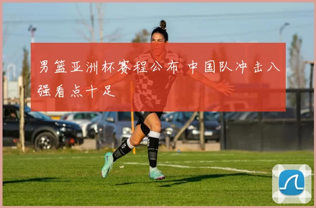 男篮亚洲杯赛程公布 中国队冲击八强看点十足