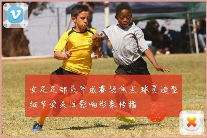 女足足部美甲成赛场焦点 球员造型细节受关注影响形象传播