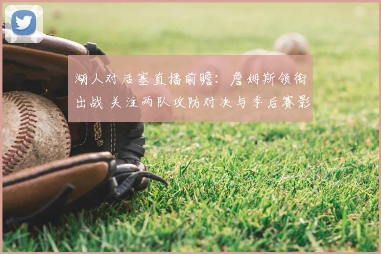 湖人对活塞直播前瞻：詹姆斯领衔出战 关注两队攻防对决与季后赛影响