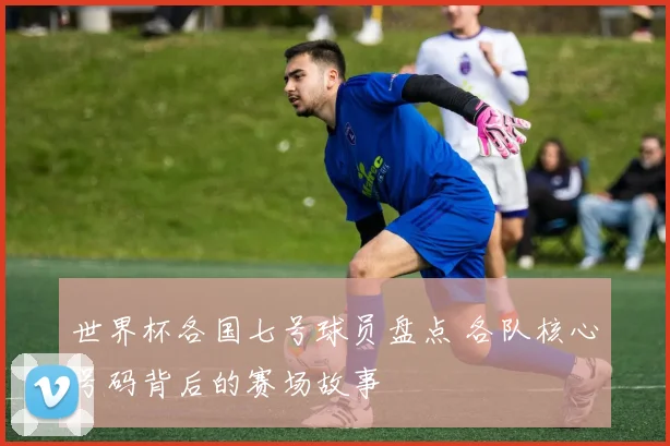 世界杯各国七号球员盘点 各队核心号码背后的赛场故事