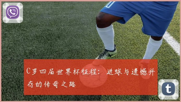 C罗四届世界杯征程：进球与遗憾并存的传奇之路