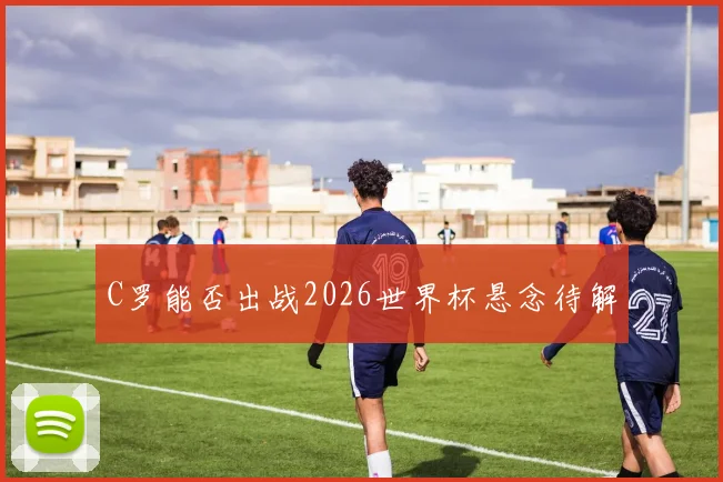C罗能否出战2026世界杯悬念待解