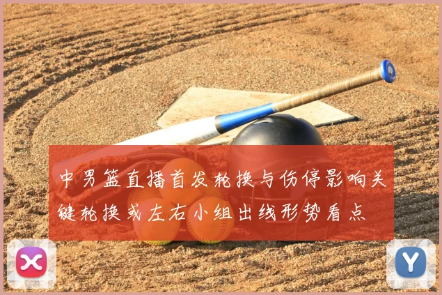 中男篮直播首发轮换与伤停影响关键轮换或左右小组出线形势看点