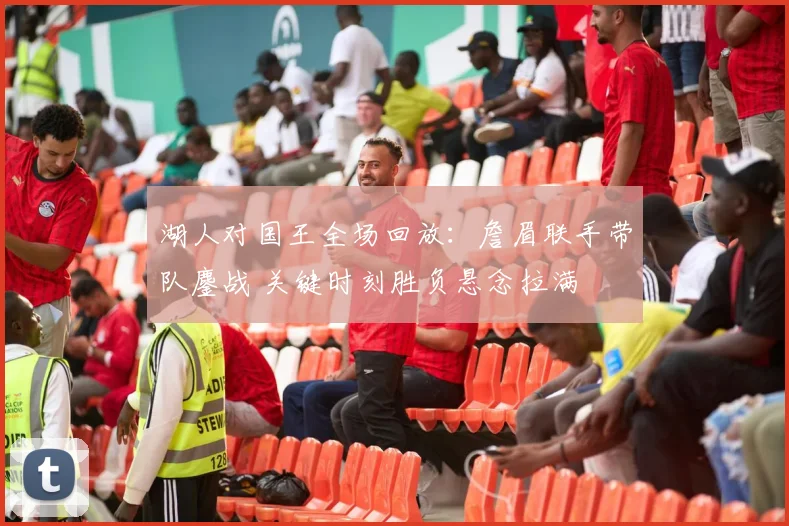 湖人对国王全场回放：詹眉联手带队鏖战 关键时刻胜负悬念拉满