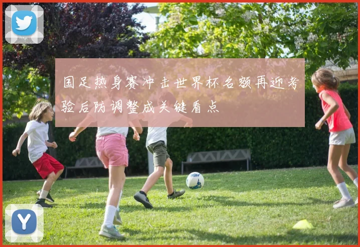国足热身赛冲击世界杯名额再迎考验后防调整成关键看点